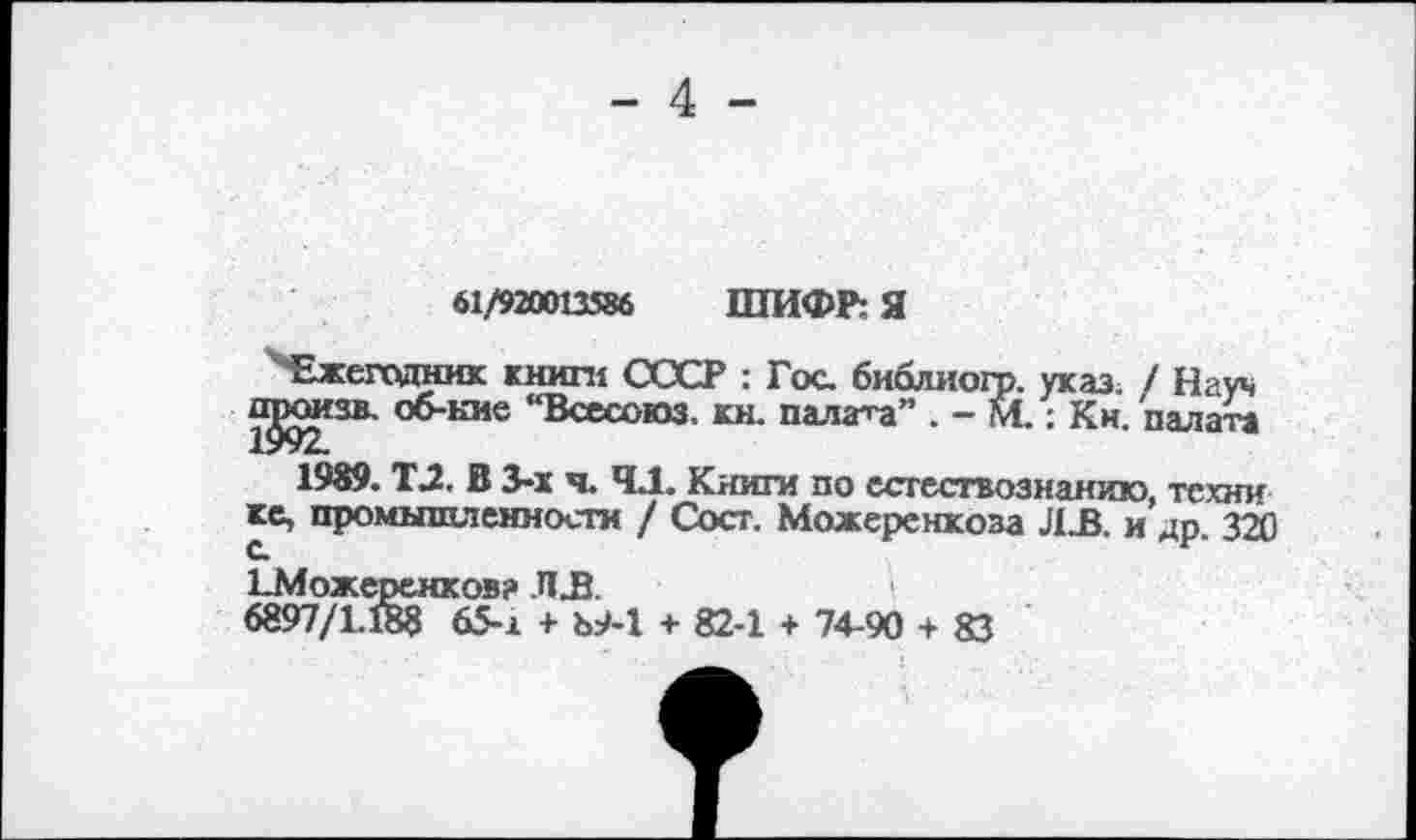 ﻿- 4 -
61/920013586 ШИФР: Я
Ежегодник книги СССР : Гос. библиогр. указ. / Науч ^изв. об-кие “Всесоюз. кн. палата” . - М.: Кн. палата
1989. Т.2. В 3-х я. 4.1. Книги по естествознанию, техни кс, промышленности / Сост. Можеренкоза ЛЛ. и др. 320 с.	г
ТМожеренков? ЛЗЗ.
6897/1.188 65-1 + Ъ9-1 + 82-1 + 74-90 + 83